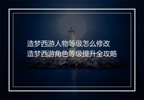 造梦西游人物等级怎么修改 造梦西游角色等级提升全攻略