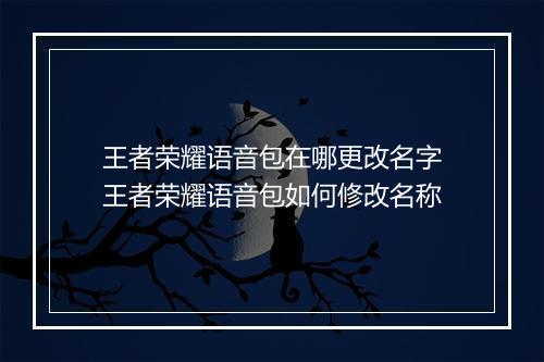 王者荣耀语音包在哪更改名字　王者荣耀语音包如何修改名称