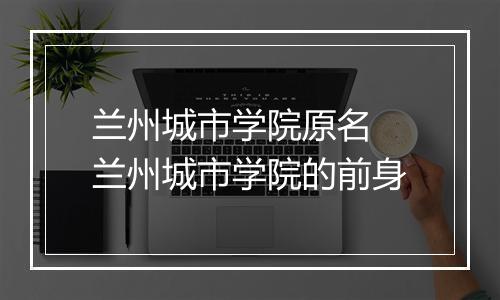 兰州城市学院原名　兰州城市学院的前身
