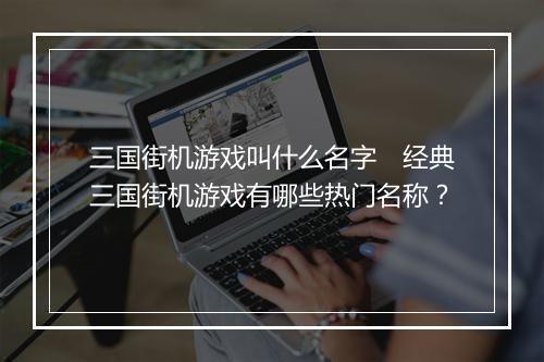 三国街机游戏叫什么名字　经典三国街机游戏有哪些热门名称？