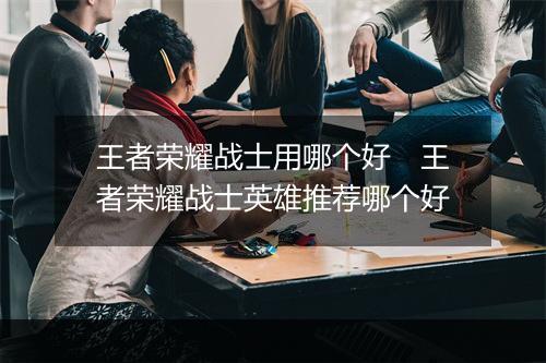 王者荣耀战士用哪个好　王者荣耀战士英雄推荐哪个好