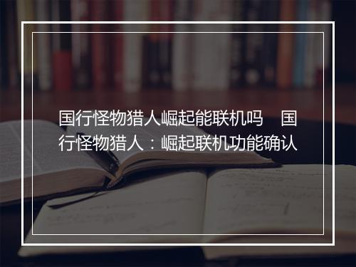 国行怪物猎人崛起能联机吗　国行怪物猎人：崛起联机功能确认