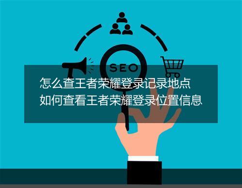怎么查王者荣耀登录记录地点　如何查看王者荣耀登录位置信息