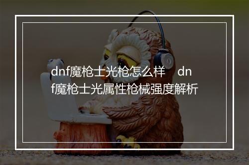 dnf魔枪士光枪怎么样　dnf魔枪士光属性枪械强度解析