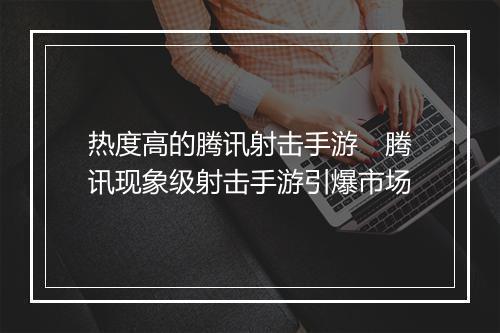 热度高的腾讯射击手游 腾讯现象级射击手游引爆市场