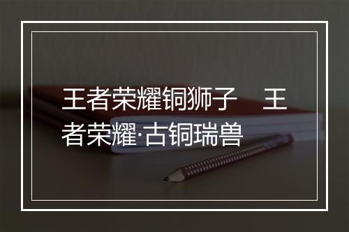 王者荣耀铜狮子 王者荣耀·古铜瑞兽