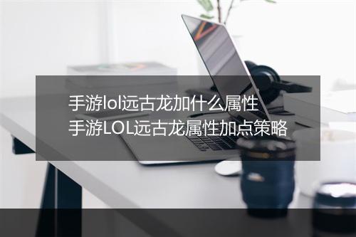 手游lol远古龙加什么属性　手游LOL远古龙属性加点策略